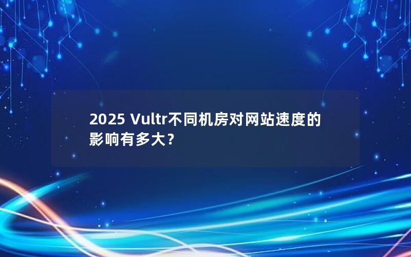 2025 Vultr不同机房对网站速度的影响有多大？