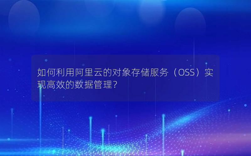 如何利用阿里云的对象存储服务（OSS）实现高效的数据管理？