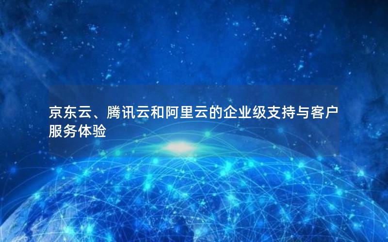 京东云、腾讯云和阿里云的企业级支持与客户服务体验