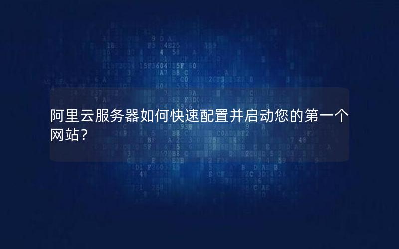 阿里云服务器如何快速配置并启动您的第一个网站？