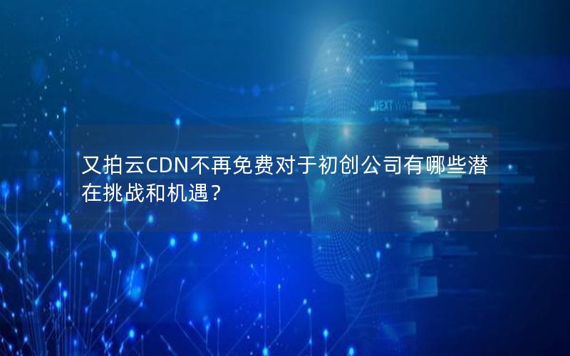 又拍云CDN不再免费对于初创公司有哪些潜在挑战和机遇？