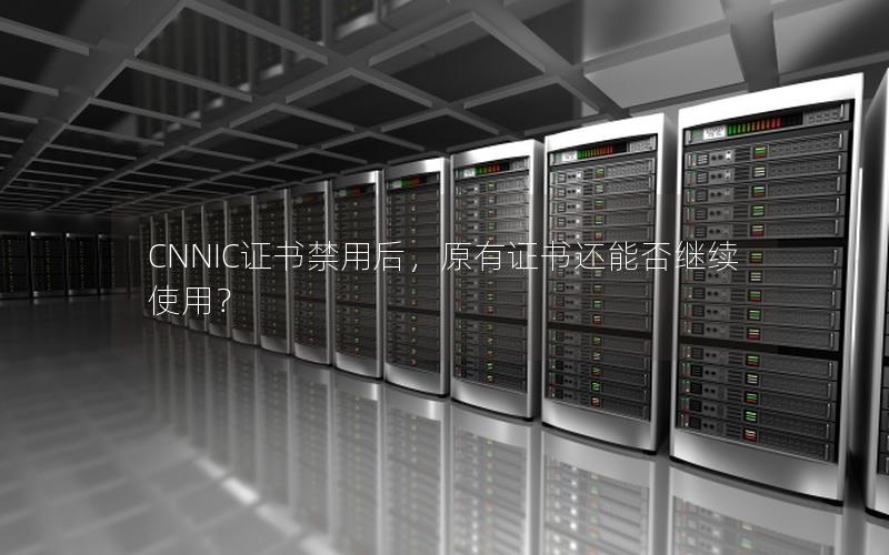 CNNIC证书禁用后，原有证书还能否继续使用？