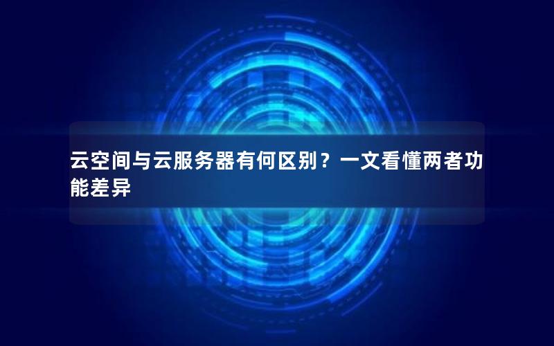 云空间与云服务器有何区别？一文看懂两者功能差异