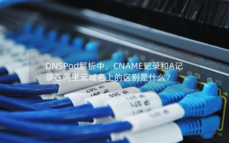 DNSPod解析中，CNAME记录和A记录在阿里云域名上的区别是什么？