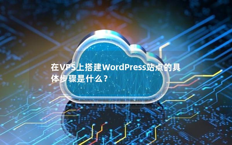 在VPS上搭建WordPress站点的具体步骤是什么？