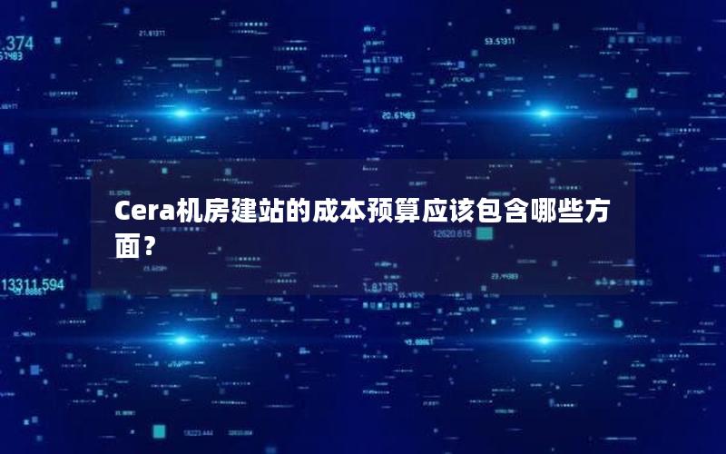 Cera机房建站的成本预算应该包含哪些方面？