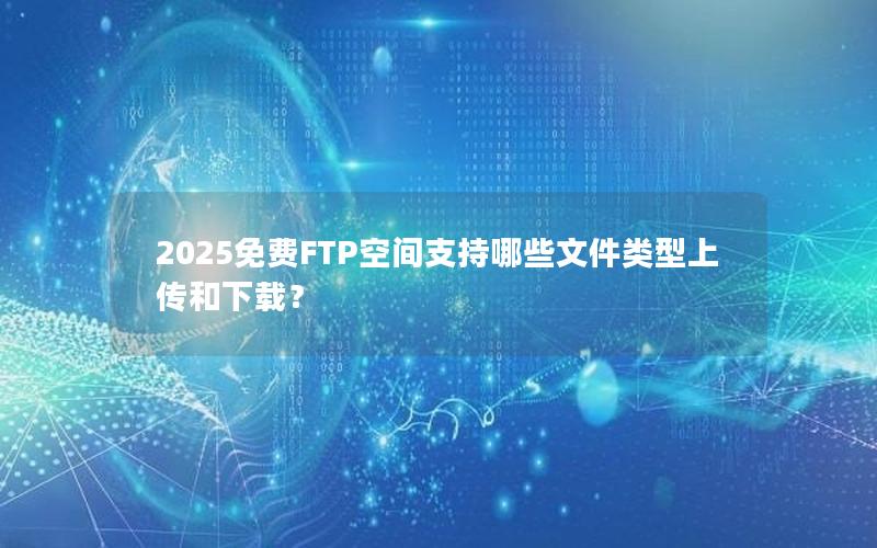 2025免费FTP空间支持哪些文件类型上传和下载？