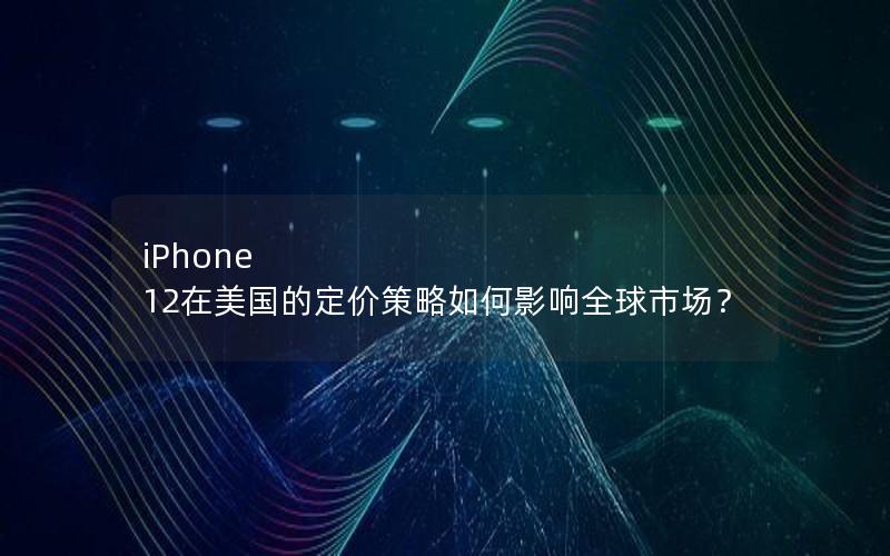 iPhone 12在美国的定价策略如何影响全球市场？