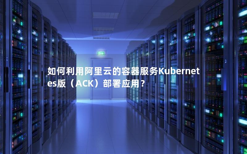 如何利用阿里云的容器服务Kubernetes版（ACK）部署应用？