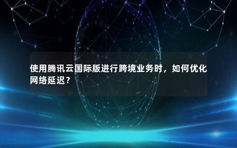 使用腾讯云国际版进行跨境业务时，如何优化网络延迟？