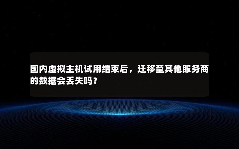 国内虚拟主机试用结束后，迁移至其他服务商的数据会丢失吗？