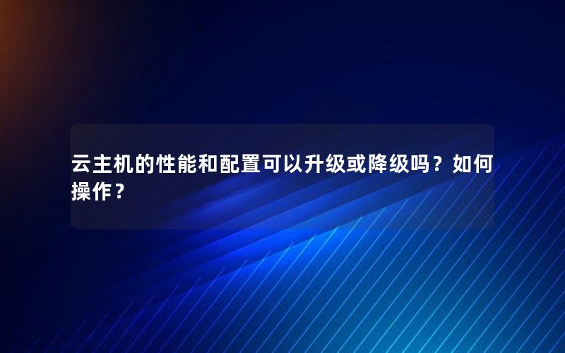 云主机的性能和配置可以升级或降级吗？如何操作？