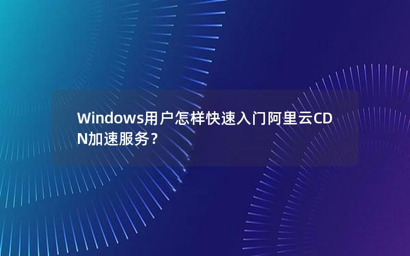 Windows用户怎样快速入门阿里云CDN加速服务？