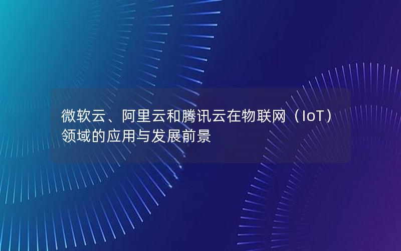 微软云、阿里云和腾讯云在物联网（IoT）领域的应用与发展前景