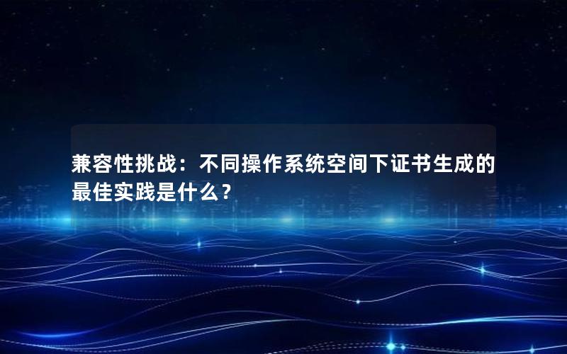 兼容性挑战：不同操作系统空间下证书生成的最佳实践是什么？