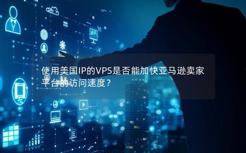 使用美国IP的VPS是否能加快亚马逊卖家平台的访问速度？