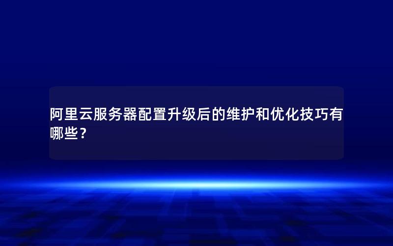 阿里云服务器配置升级后的维护和优化技巧有哪些？