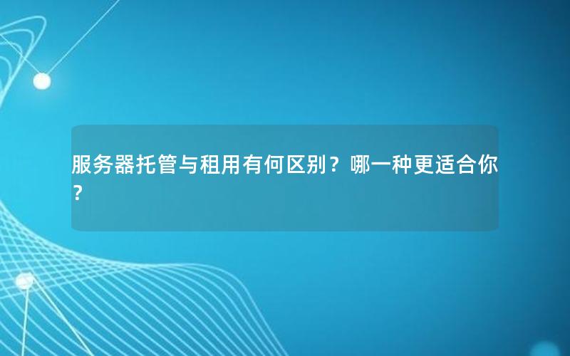 服务器托管与租用有何区别？哪一种更适合你？