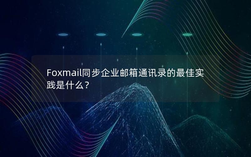 Foxmail同步企业邮箱通讯录的最佳实践是什么？