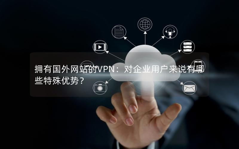 拥有国外网站的VPN：对企业用户来说有哪些特殊优势？