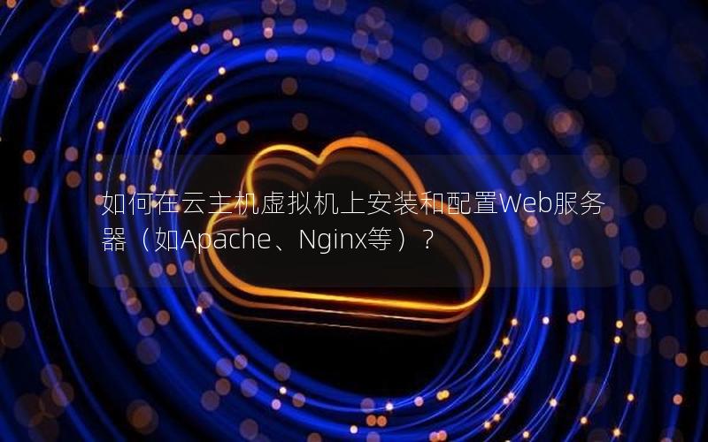 如何在云主机虚拟机上安装和配置Web服务器（如Apache、Nginx等）？