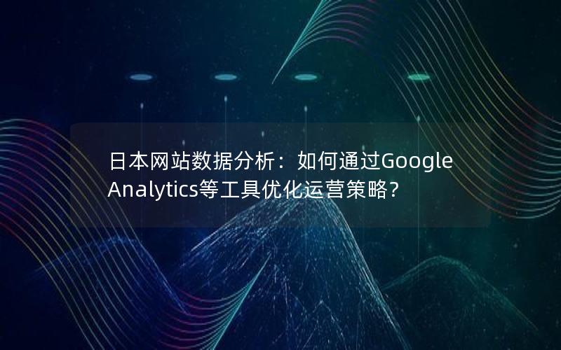 日本网站数据分析：如何通过Google Analytics等工具优化运营策略？