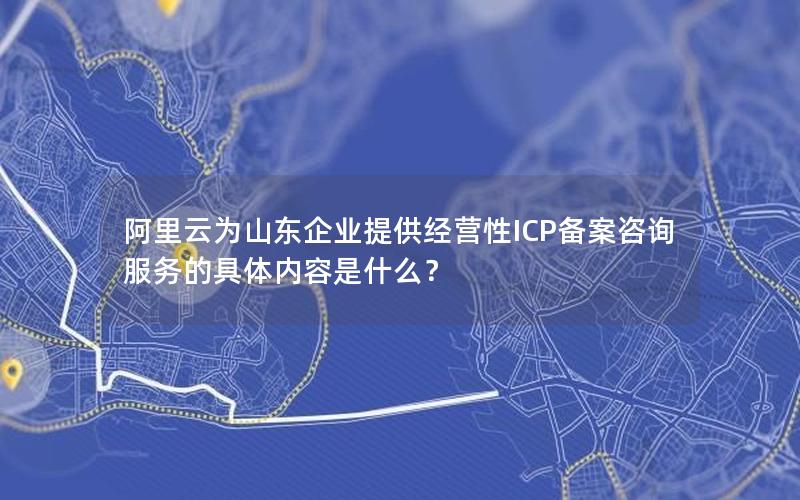 阿里云为山东企业提供经营性ICP备案咨询服务的具体内容是什么？