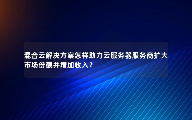 混合云解决方案怎样助力云服务器服务商扩大市场份额并增加收入？