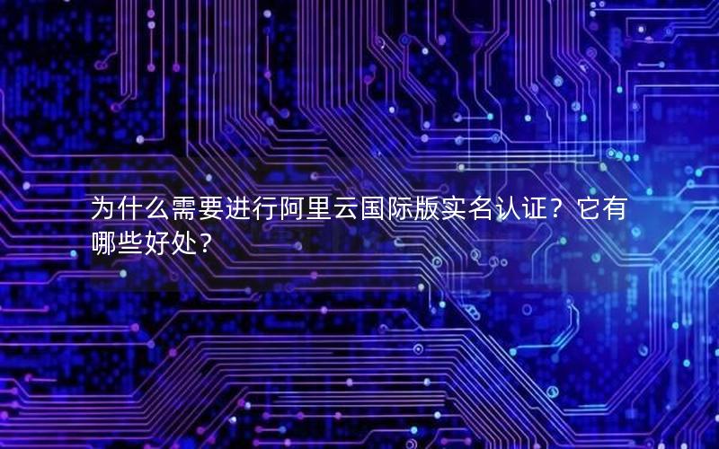 为什么需要进行阿里云国际版实名认证？它有哪些好处？