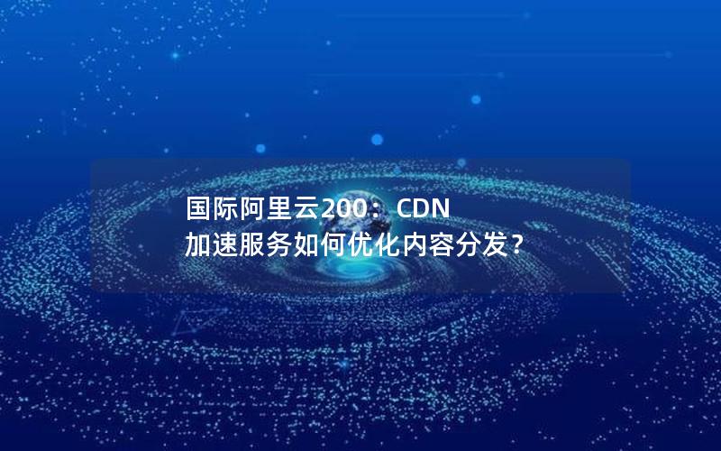 国际阿里云200：CDN 加速服务如何优化内容分发？