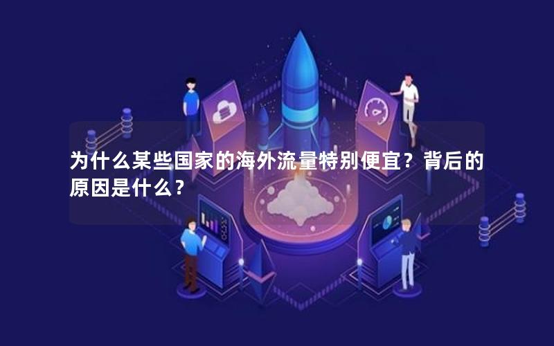 为什么某些国家的海外流量特别便宜？背后的原因是什么？