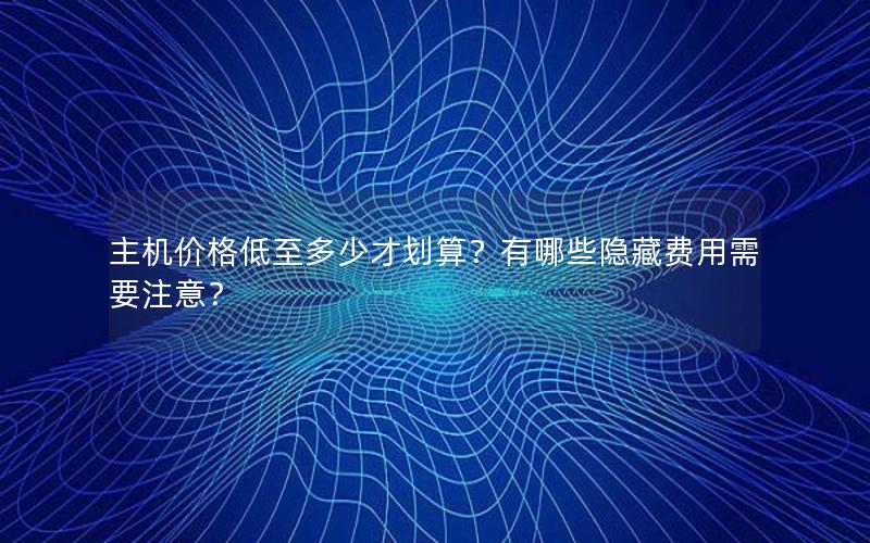 主机价格低至多少才划算？有哪些隐藏费用需要注意？