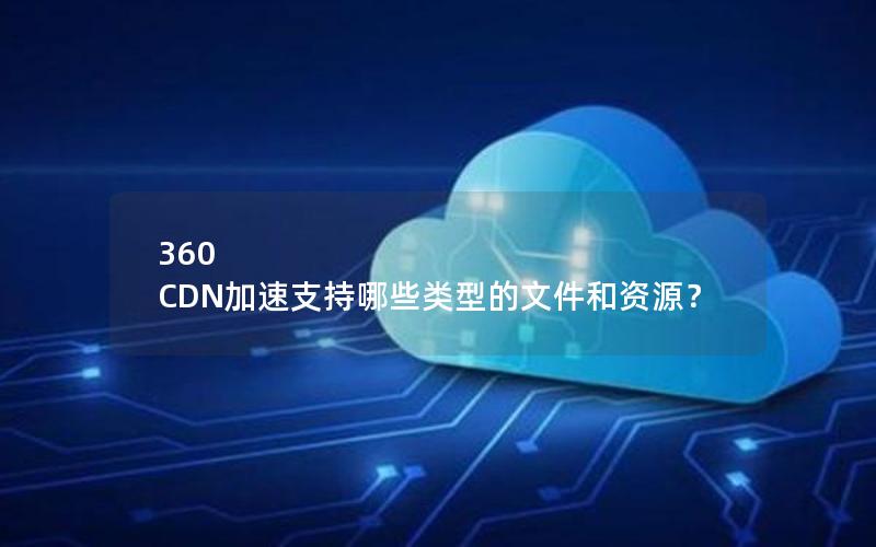 360 CDN加速支持哪些类型的文件和资源？