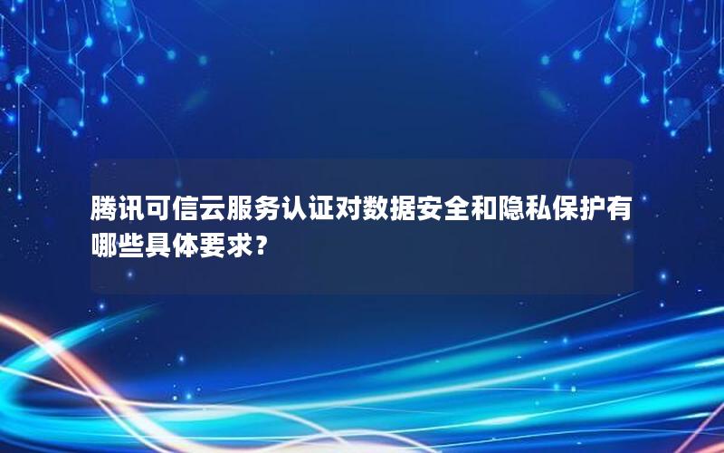 腾讯可信云服务认证对数据安全和隐私保护有哪些具体要求？