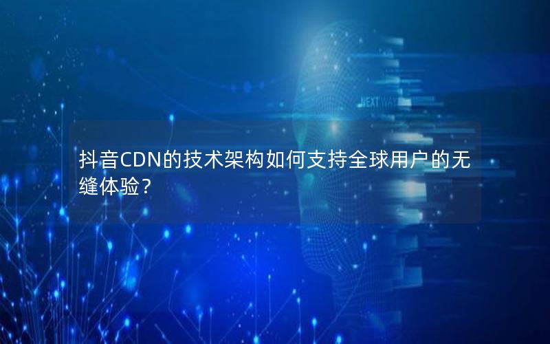 抖音CDN的技术架构如何支持全球用户的无缝体验？