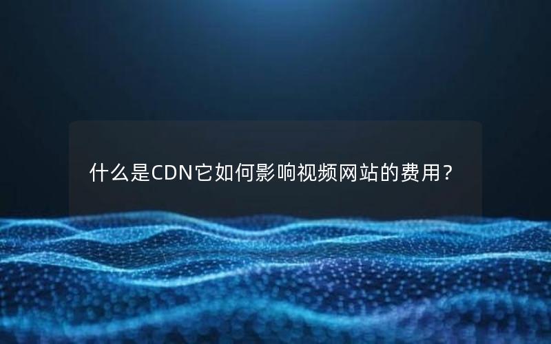 什么是CDN它如何影响视频网站的费用？