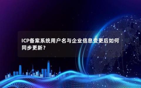 ICP备案系统用户名与企业信息变更后如何同步更新？