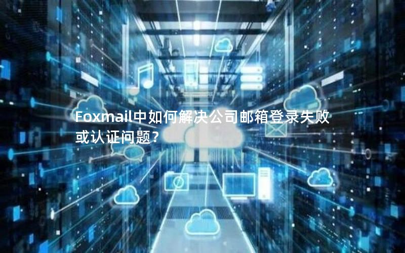 Foxmail中如何解决公司邮箱登录失败或认证问题？