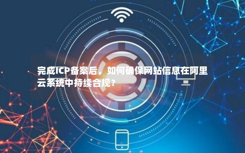 完成ICP备案后，如何确保网站信息在阿里云系统中持续合规？