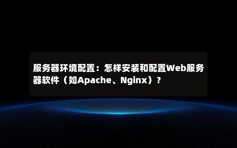 服务器环境配置：怎样安装和配置Web服务器软件（如Apache、Nginx）？