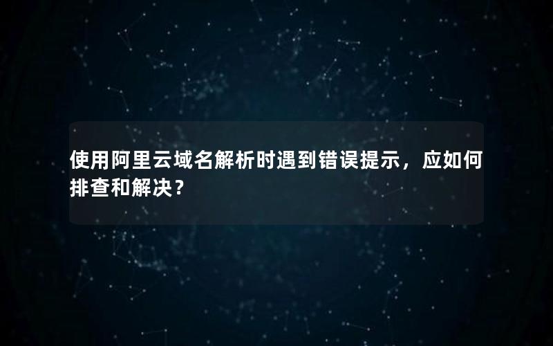 使用阿里云域名解析时遇到错误提示，应如何排查和解决？