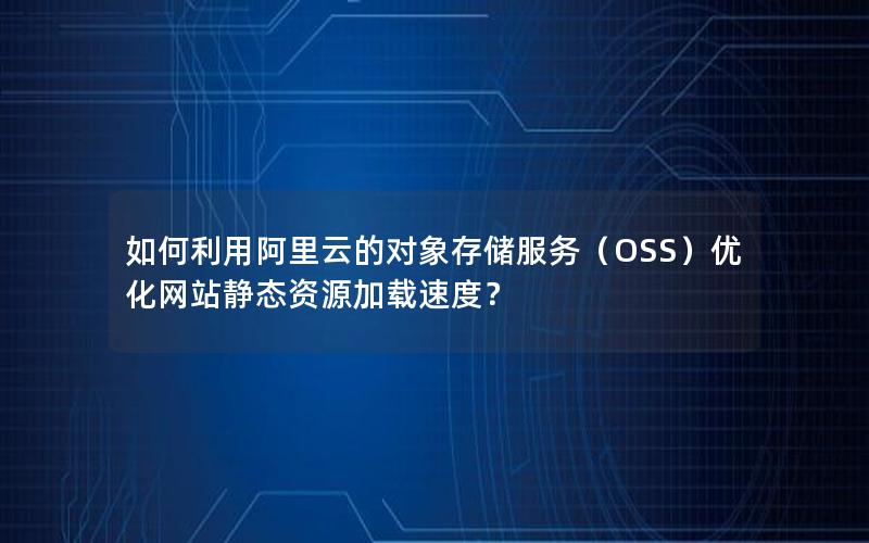 如何利用阿里云的对象存储服务（OSS）优化网站静态资源加载速度？