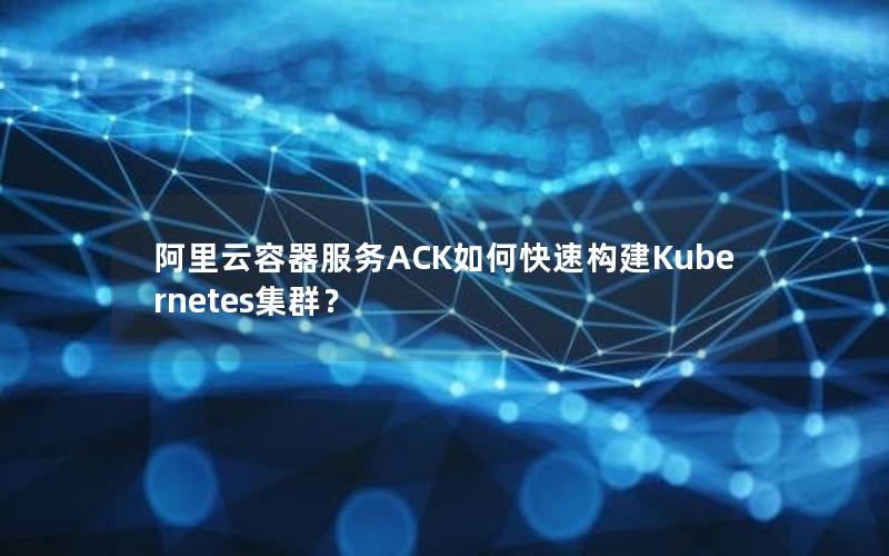 阿里云容器服务ACK如何快速构建Kubernetes集群？