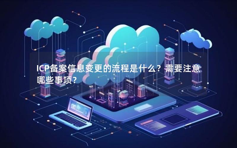 ICP备案信息变更的流程是什么？需要注意哪些事项？