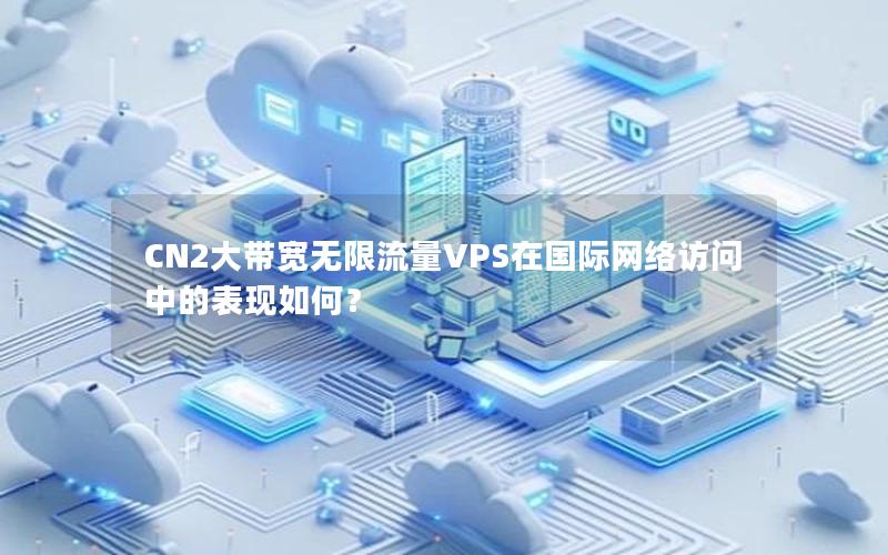 CN2大带宽无限流量VPS在国际网络访问中的表现如何？