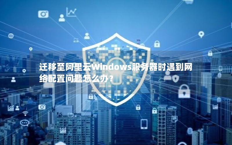 迁移至阿里云Windows服务器时遇到网络配置问题怎么办？