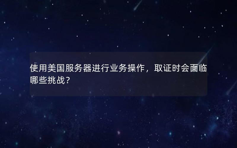 使用美国服务器进行业务操作，取证时会面临哪些挑战？