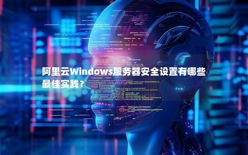 阿里云Windows服务器安全设置有哪些最佳实践？