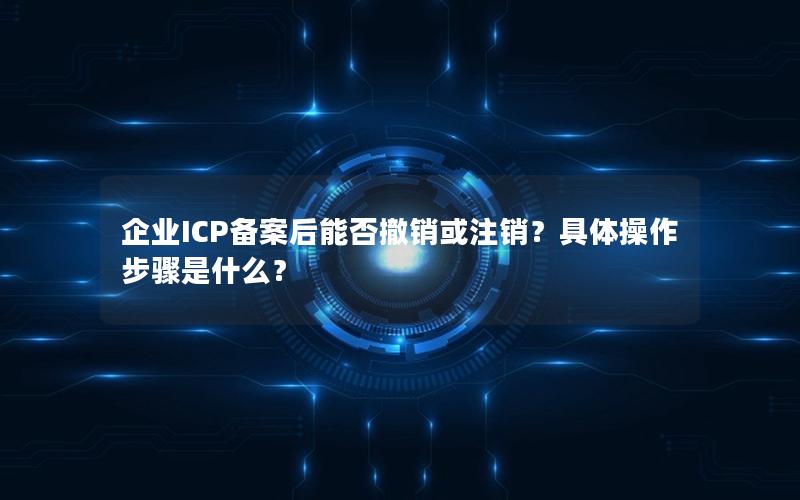 企业ICP备案后能否撤销或注销？具体操作步骤是什么？