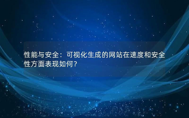 性能与安全：可视化生成的网站在速度和安全性方面表现如何？